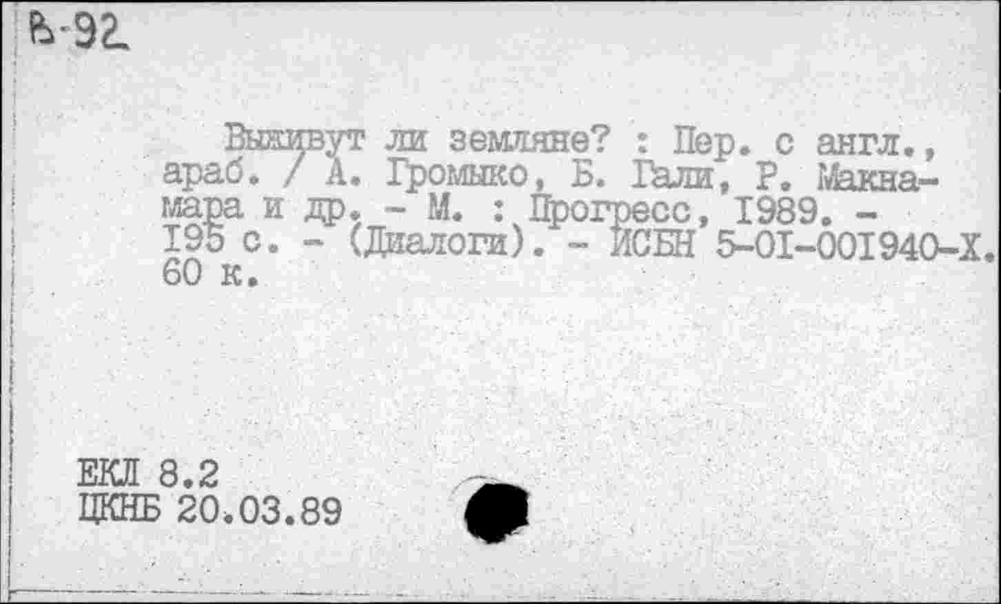 ﻿мг.
Вынивут ли земляне? : Пер. с англ., араб. / А. Громыко, Б. Гали, Г. Макна---------- .. _ (есс> 198д. _
[СБИ 5-01-001940-Х
60 к
ЕКЛ 8.2
ЦКНБ 20.03.89